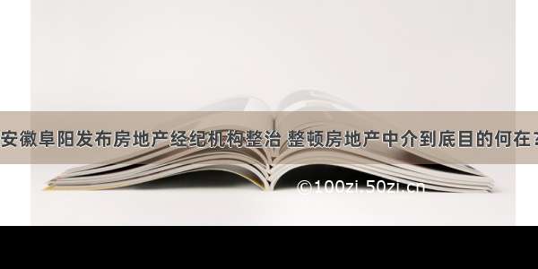 安徽阜阳发布房地产经纪机构整治 整顿房地产中介到底目的何在？