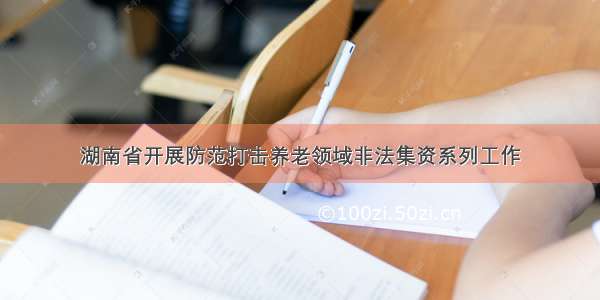 湖南省开展防范打击养老领域非法集资系列工作