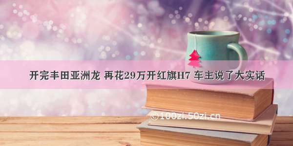 开完丰田亚洲龙 再花29万开红旗H7 车主说了大实话