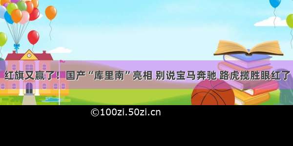 红旗又赢了！国产“库里南”亮相 别说宝马奔驰 路虎揽胜眼红了