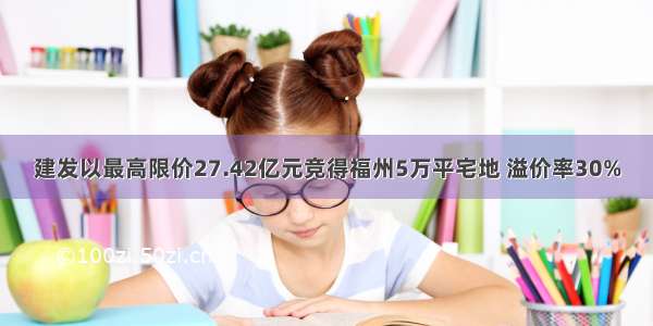 建发以最高限价27.42亿元竞得福州5万平宅地 溢价率30%