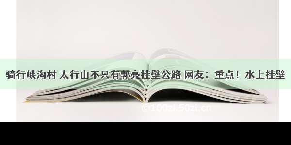 骑行峡沟村 太行山不只有郭亮挂壁公路 网友：重点！水上挂壁