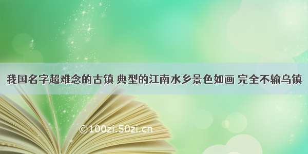 我国名字超难念的古镇 典型的江南水乡景色如画 完全不输乌镇