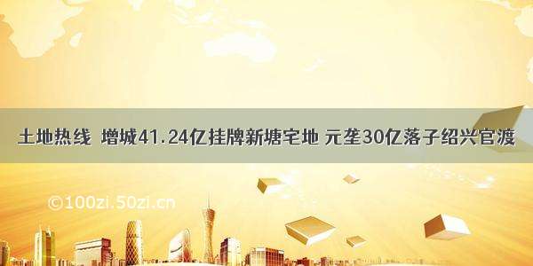 土地热线｜增城41.24亿挂牌新塘宅地 元垄30亿落子绍兴官渡