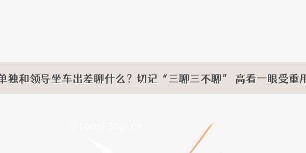 单独和领导坐车出差聊什么？切记“三聊三不聊” 高看一眼受重用