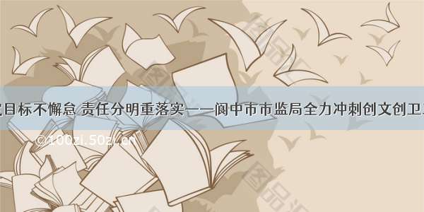 锚定目标不懈怠 责任分明重落实——阆中市市监局全力冲刺创文创卫工作