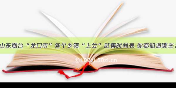 山东烟台“龙口市”各个乡镇“上会”赶集时间表 你都知道哪些？