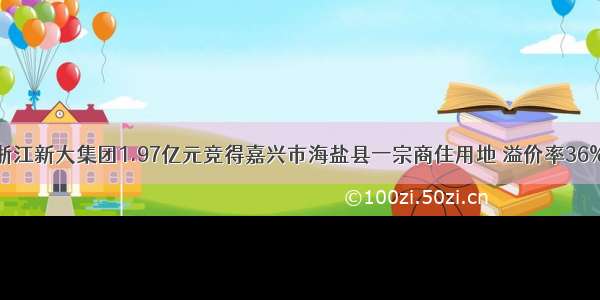 浙江新大集团1.97亿元竞得嘉兴市海盐县一宗商住用地 溢价率36%