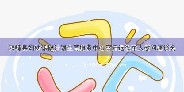 双峰县妇幼保健计划生育服务中心召开退役军人慰问座谈会