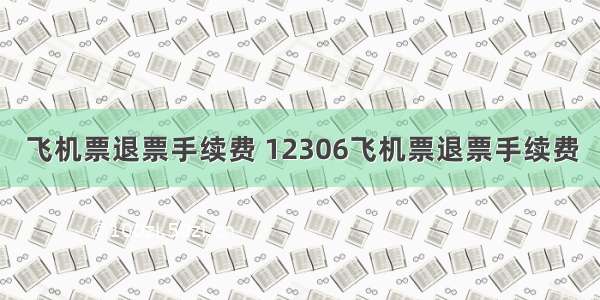 飞机票退票手续费 12306飞机票退票手续费