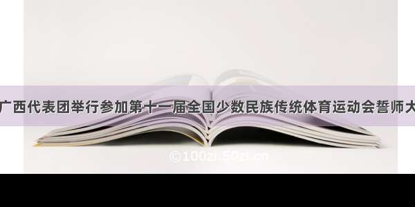 广西代表团举行参加第十一届全国少数民族传统体育运动会誓师大