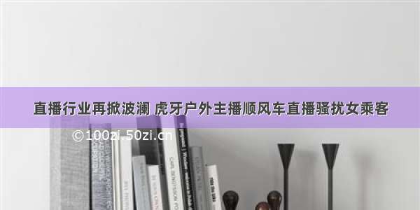 直播行业再掀波澜 虎牙户外主播顺风车直播骚扰女乘客