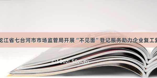 黑龙江省七台河市市场监管局开展“不见面”登记服务助力企业复工复产