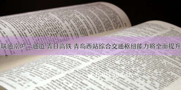 联通京沪二通道 青日高铁 青岛西站综合交通枢纽能力将全面提升