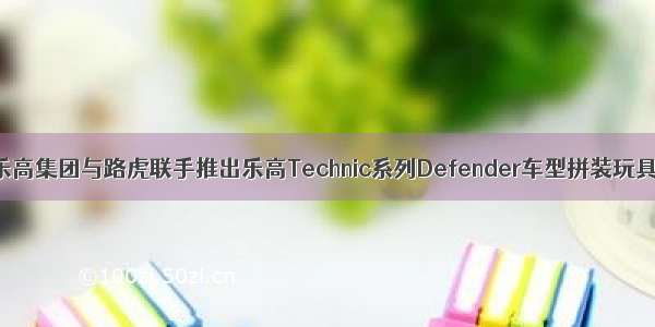 乐高集团与路虎联手推出乐高Technic系列Defender车型拼装玩具