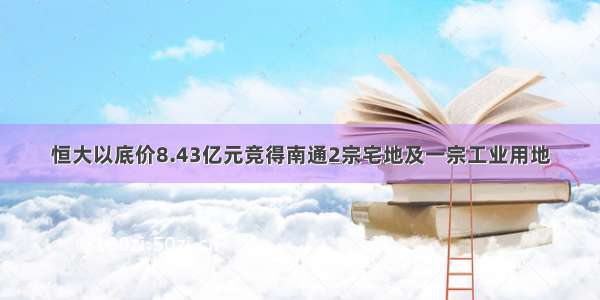 恒大以底价8.43亿元竞得南通2宗宅地及一宗工业用地