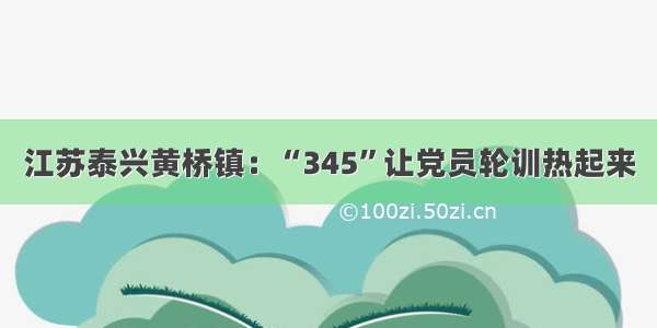 江苏泰兴黄桥镇：“345”让党员轮训热起来