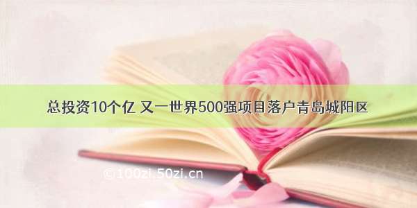 总投资10个亿 又一世界500强项目落户青岛城阳区