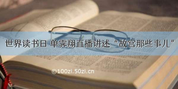 世界读书日 单霁翔直播讲述“故宫那些事儿”