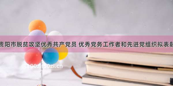 共357个！贵阳市脱贫攻坚优秀共产党员 优秀党务工作者和先进党组织拟表彰对象建议名