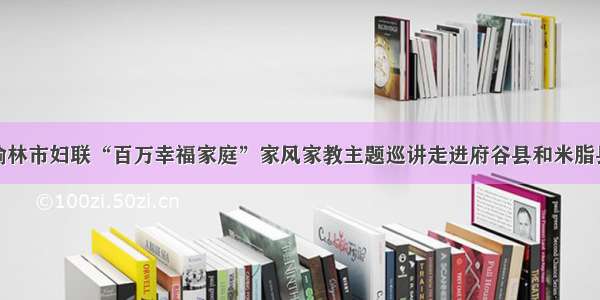 榆林市妇联“百万幸福家庭”家风家教主题巡讲走进府谷县和米脂县