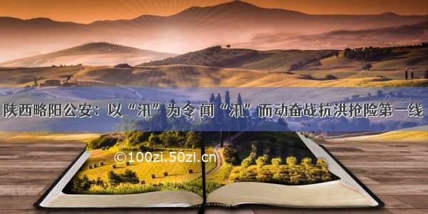 陕西略阳公安：以“汛”为令 闻“汛”而动奋战抗洪抢险第一线