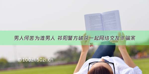 男人何苦为难男人 祁阳警方破获一起网络交友诈骗案