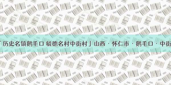 「历史名镇鹅毛口 毓德名村中街村」山西·怀仁市·鹅毛口·中街村