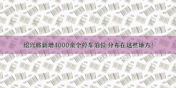 绍兴将新增4000余个停车泊位 分布在这些地方！