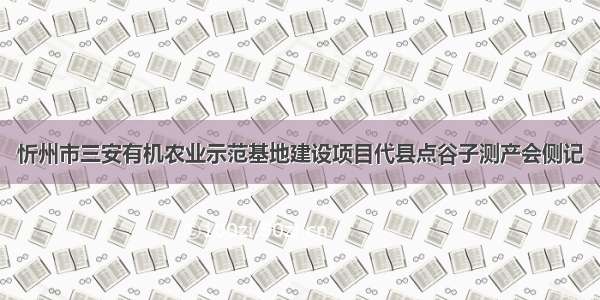 忻州市三安有机农业示范基地建设项目代县点谷子测产会侧记