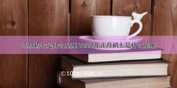 正月初七是什么星座 1998年正月初七是什么星座