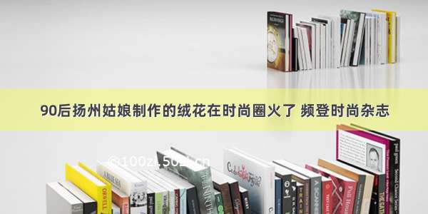 90后扬州姑娘制作的绒花在时尚圈火了 频登时尚杂志