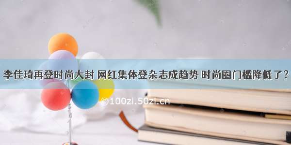 李佳琦再登时尚大封 网红集体登杂志成趋势 时尚圈门槛降低了？