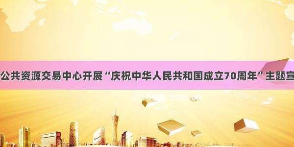 常德市公共资源交易中心开展“庆祝中华人民共和国成立70周年”主题宣讲活动