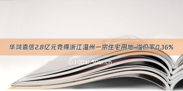 华鸿嘉信2.8亿元竞得浙江温州一宗住宅用地 溢价率0.36%