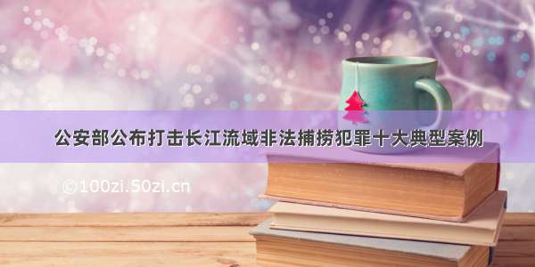 公安部公布打击长江流域非法捕捞犯罪十大典型案例