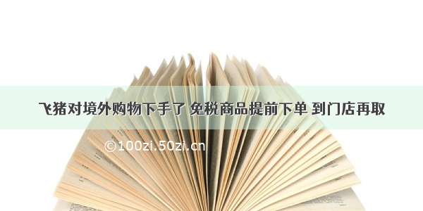 飞猪对境外购物下手了 免税商品提前下单 到门店再取