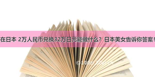 在日本 2万人民币兑换32万日元能做什么？日本美女告诉你答案！