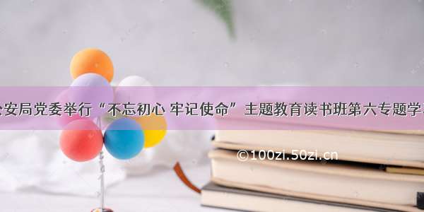 汉中市公安局党委举行“不忘初心 牢记使命”主题教育读书班第六专题学习研讨会