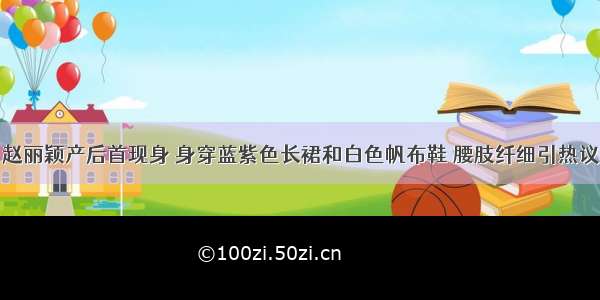 赵丽颖产后首现身 身穿蓝紫色长裙和白色帆布鞋 腰肢纤细引热议