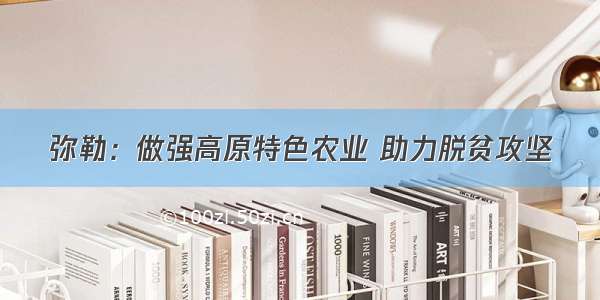 弥勒：做强高原特色农业 助力脱贫攻坚