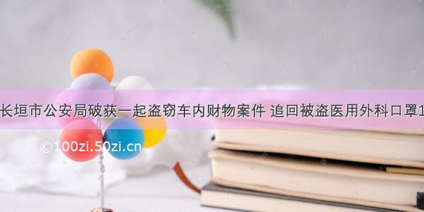 河南：长垣市公安局破获一起盗窃车内财物案件 追回被盗医用外科口罩1500只！