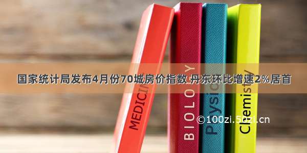 国家统计局发布4月份70城房价指数 丹东环比增速2%居首