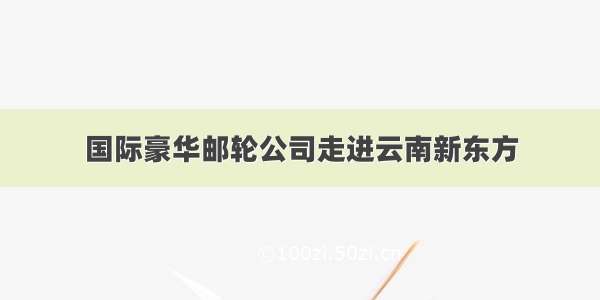 国际豪华邮轮公司走进云南新东方