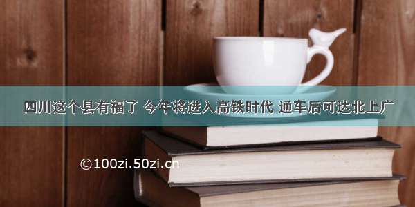 四川这个县有福了 今年将进入高铁时代 通车后可达北上广