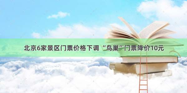 北京6家景区门票价格下调 “鸟巢”门票降价10元