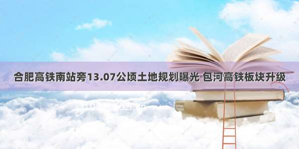 合肥高铁南站旁13.07公顷土地规划曝光 包河高铁板块升级