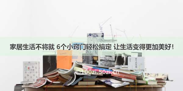 家居生活不将就 6个小窍门轻松搞定 让生活变得更加美好！