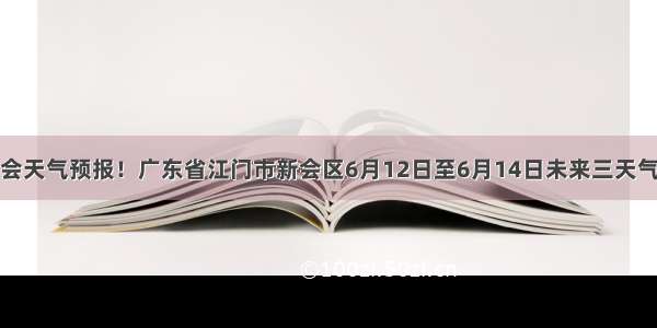 新会天气预报！广东省江门市新会区6月12日至6月14日未来三天气象