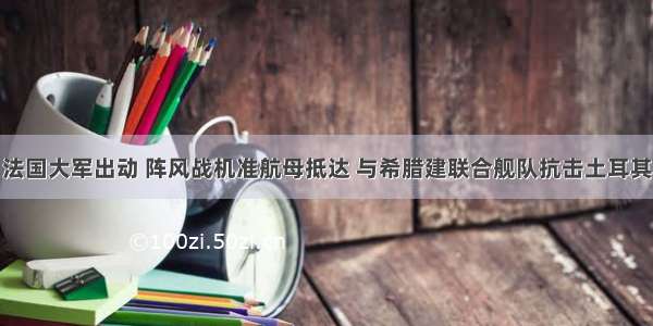 法国大军出动 阵风战机准航母抵达 与希腊建联合舰队抗击土耳其